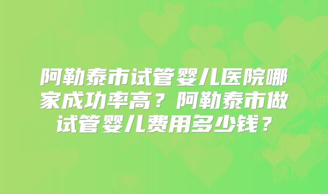 阿勒泰市试管婴儿医院哪家成功率高?阿勒泰市做试管婴儿费用多少钱?