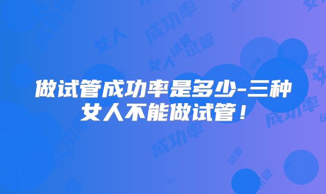 做试管成功率是多少-三种女人不能做试管！