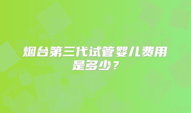 烟台第三代试管婴儿费用是多少?