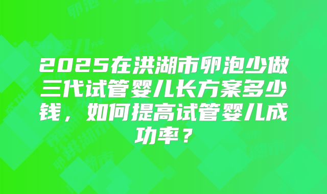 2025在洪湖市卵泡少做三代试管婴儿长方案多少钱，如何提高试管婴儿成功率？