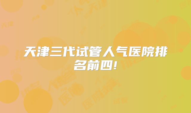 天津三代试管人气医院排名前四!