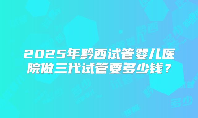 2025年黔西试管婴儿医院做三代试管要多少钱？