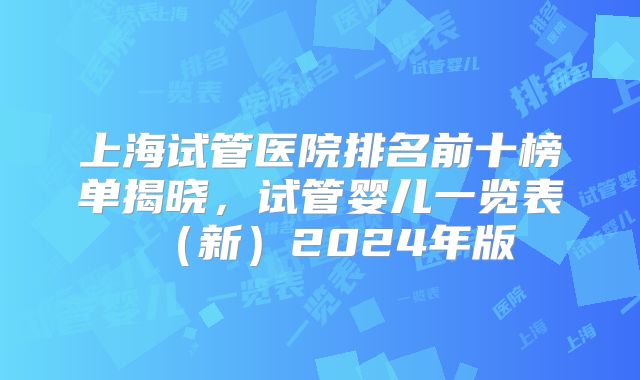 上海试管医院排名前十榜单揭晓，试管婴儿一览表（新）2024年版