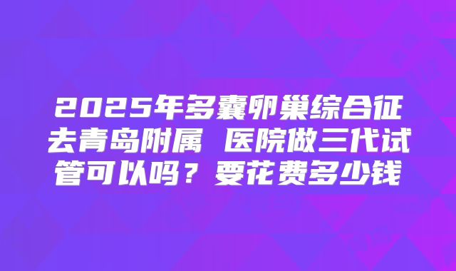 2025年多囊卵巢综合征去青岛附属 医院做三代试管可以吗？要花费多少钱