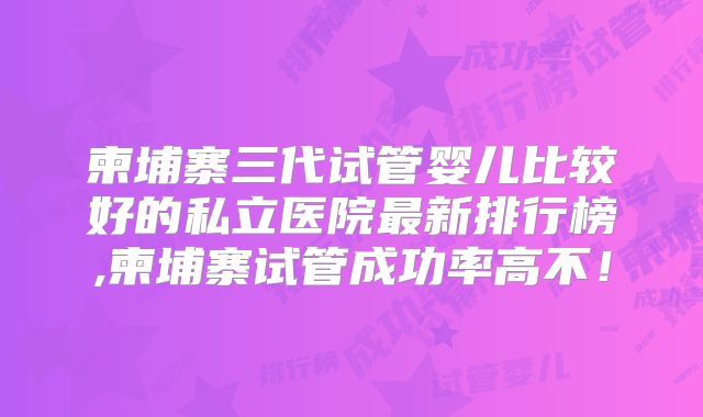 柬埔寨三代试管婴儿比较好的私立医院最新排行榜,柬埔寨试管成功率高不!