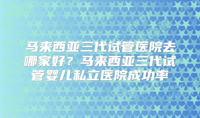 马来西亚三代试管医院去哪家好？马来西亚三代试管婴儿私立医院成功率