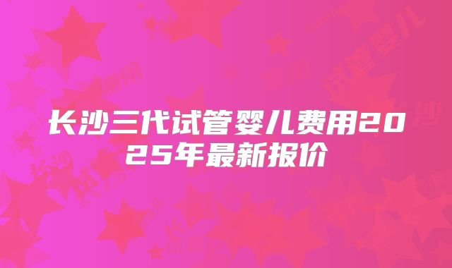 长沙三代试管婴儿费用2025年最新报价