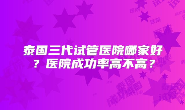 泰国三代试管医院哪家好?医院成功率高不高?