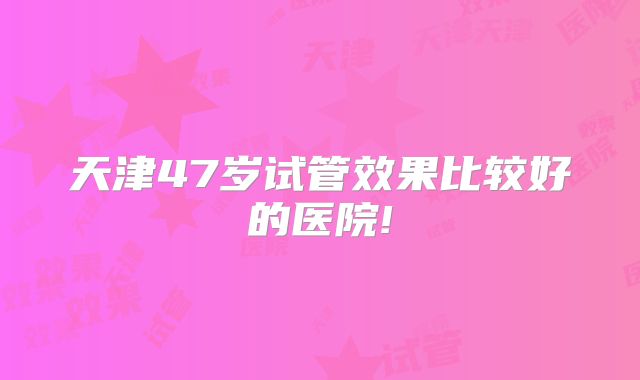 天津47岁试管效果比较好的医院!
