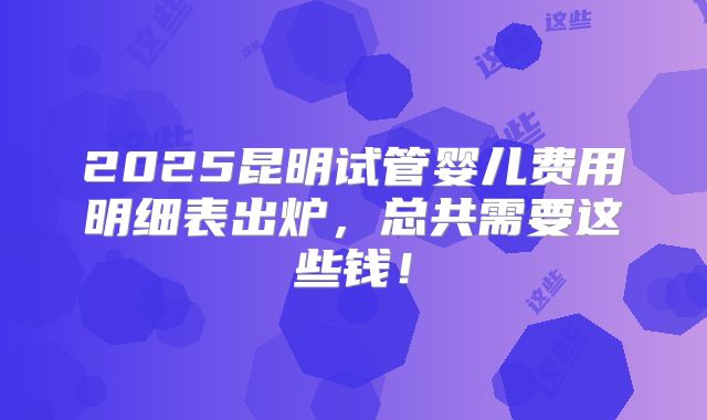 2025昆明试管婴儿费用明细表出炉,总共需要这些钱!