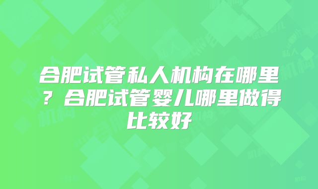 合肥试管私人机构在哪里?合肥试管婴儿哪里做得比较好