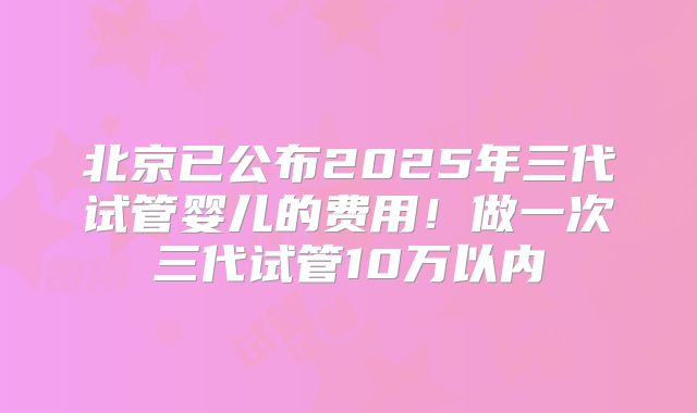 北京已公布2025年三代试管婴儿的费用！做一次三代试管10万以内