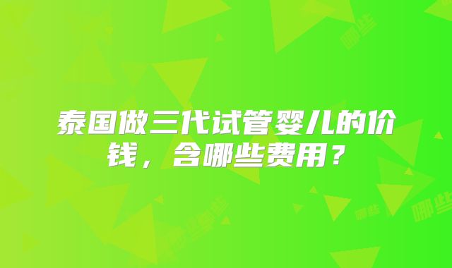 泰国做三代试管婴儿的价钱，含哪些费用？