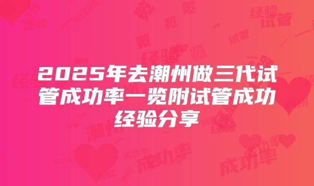 2025年去潮州做三代试管成功率一览附试管成功经验分享