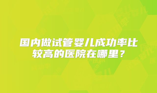 国内做试管婴儿成功率比较高的医院在哪里？