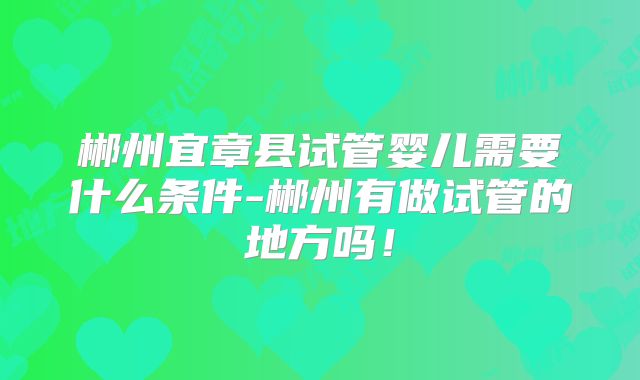 郴州宜章县试管婴儿需要什么条件-郴州有做试管的地方吗！