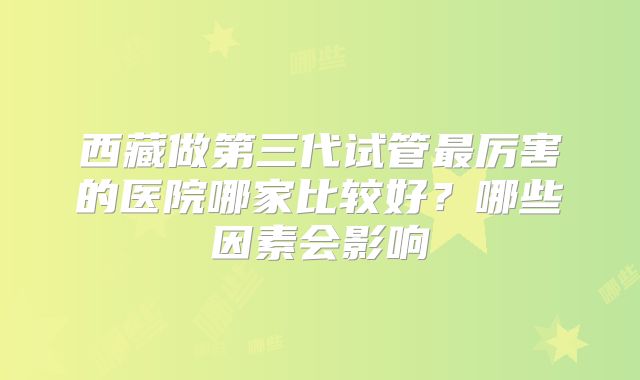 西藏做第三代试管最厉害的医院哪家比较好？哪些因素会影响
