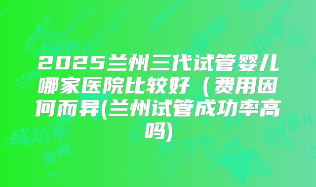 2025兰州三代试管婴儿哪家医院比较好（费用因何而异(兰州试管成功率高吗)