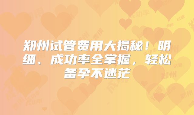 郑州试管费用大揭秘!明细、成功率全掌握,轻松备孕不迷茫