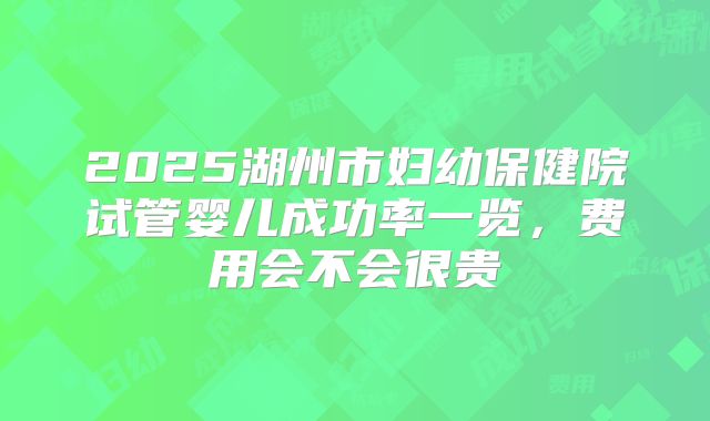 2025湖州市妇幼保健院试管婴儿成功率一览,费用会不会很贵