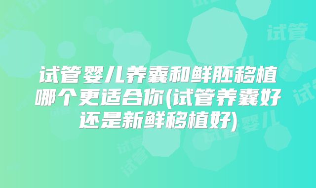 试管婴儿养囊和鲜胚移植哪个更适合你(试管养囊好还是新鲜移植好)