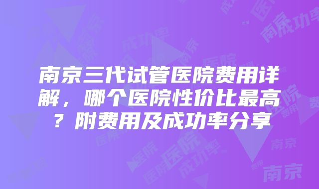 南京三代试管医院费用详解,哪个医院性价比最高?附费用及成功率分享
