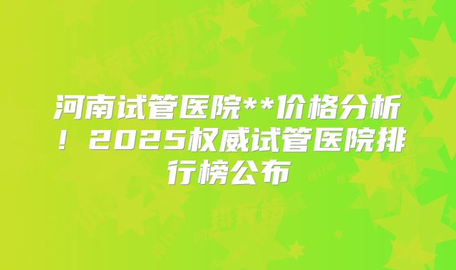 河南试管医院**价格分析!2025权威试管医院排行榜公布