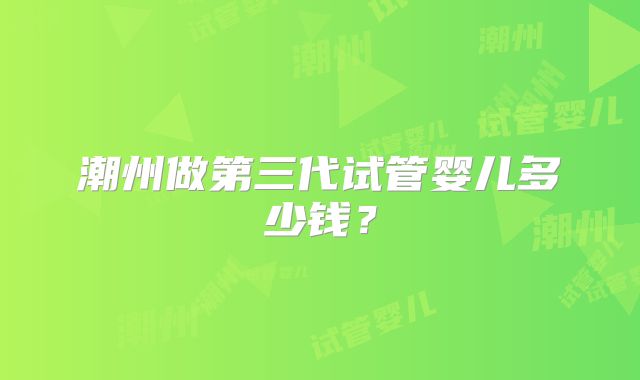 潮州做第三代试管婴儿多少钱？