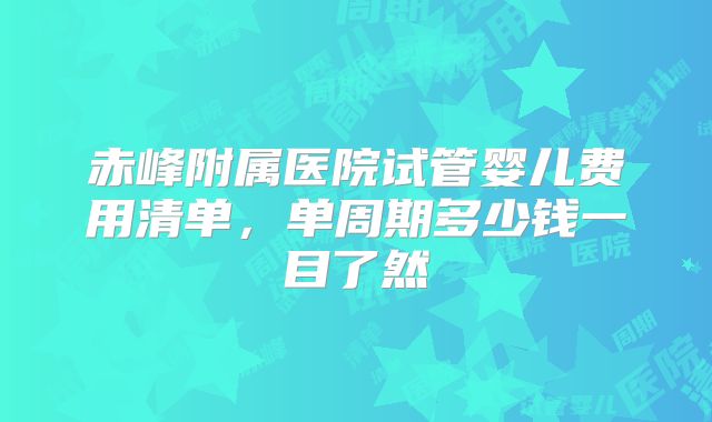 赤峰附属医院试管婴儿费用清单，单周期多少钱一目了然