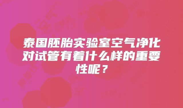 泰国胚胎实验室空气净化对试管有着什么样的重要性呢？