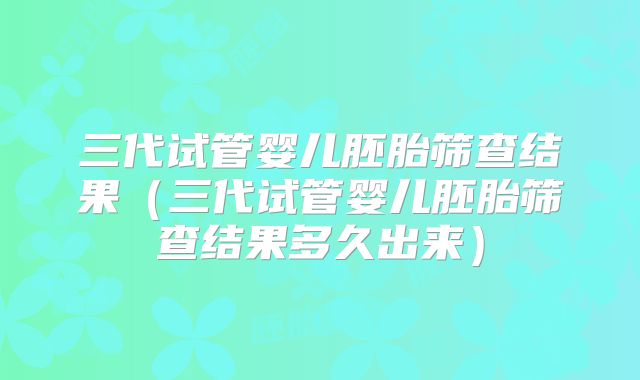 三代试管婴儿胚胎筛查结果(三代试管婴儿胚胎筛查结果多久出来)