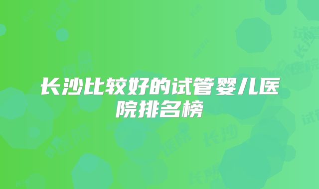 长沙比较好的试管婴儿医院排名榜
