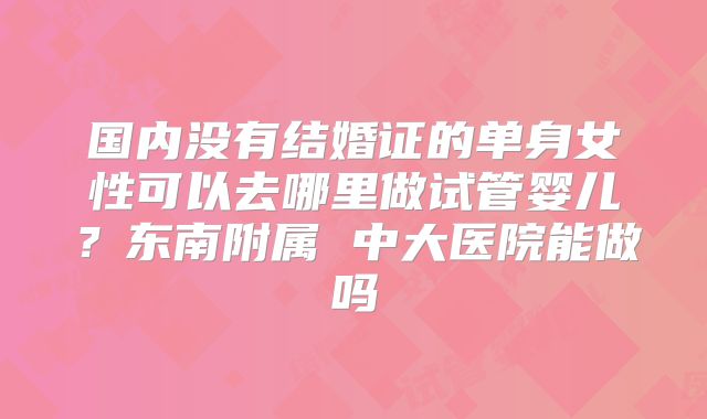 国内没有结婚证的单身女性可以去哪里做试管婴儿？东南附属 中大医院能做吗