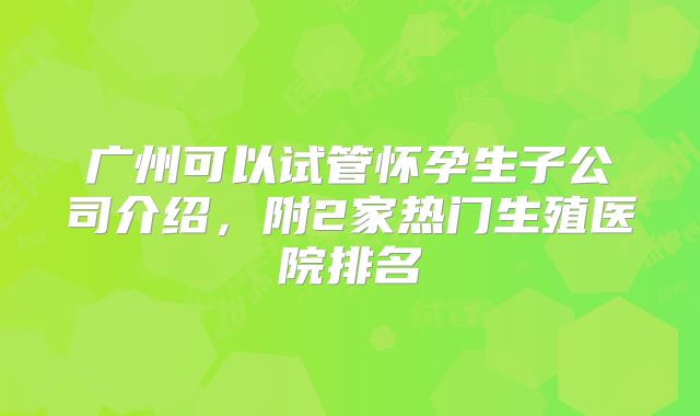 广州可以试管怀孕生子公司介绍,附2家热门生殖医院排名