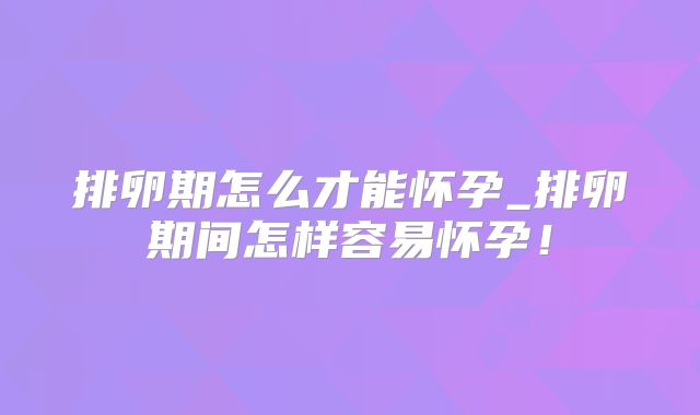 排卵期怎么才能怀孕_排卵期间怎样容易怀孕！