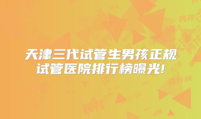 天津三代试管生男孩正规试管医院排行榜曝光!
