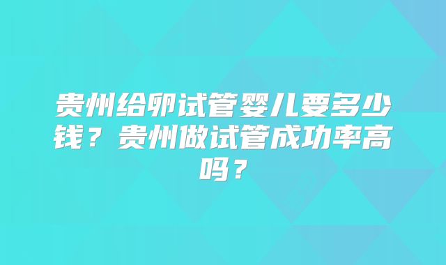 贵州给卵试管婴儿要多少钱？贵州做试管成功率高吗？