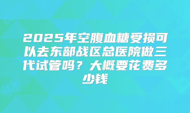 2025年空腹血糖受损可以去东部战区总医院做三代试管吗？大概要花费多少钱