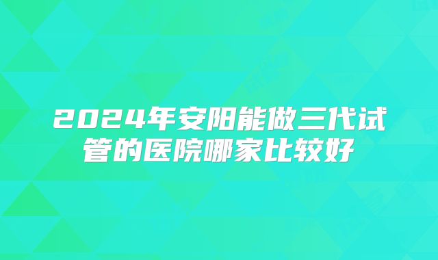 2024年安阳能做三代试管的医院哪家比较好