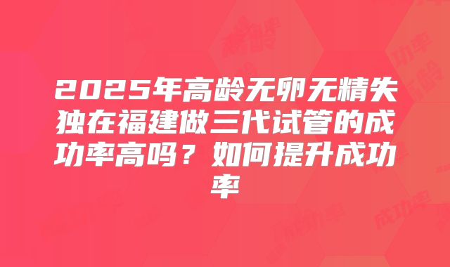 2025年高龄无卵无精失独在福建做三代试管的成功率高吗？如何提升成功率