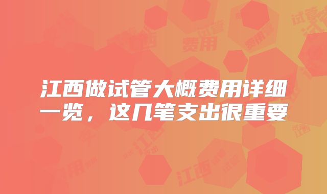 江西做试管大概费用详细一览，这几笔支出很重要