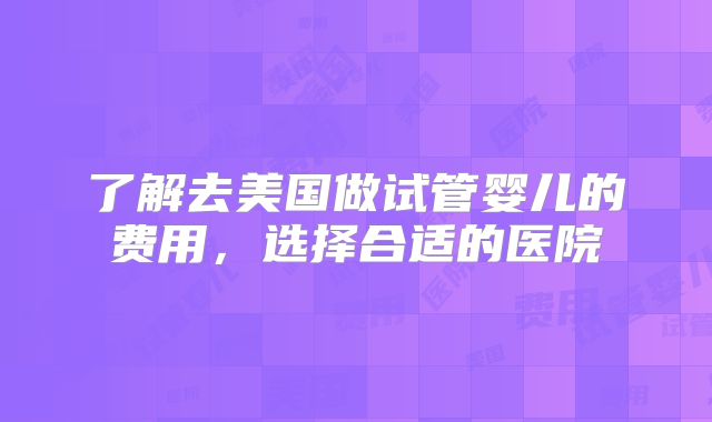 了解去美国做试管婴儿的费用，选择合适的医院