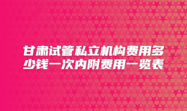 甘肃试管私立机构费用多少钱一次内附费用一览表