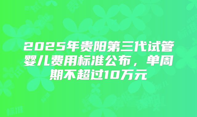 2025年贵阳第三代试管婴儿费用标准公布，单周期不超过10万元