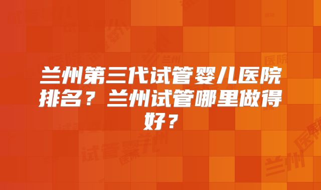兰州第三代试管婴儿医院排名?兰州试管哪里做得好?