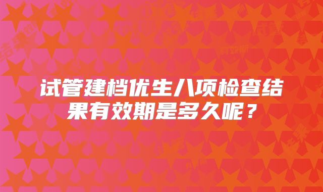 试管建档优生八项检查结果有效期是多久呢？