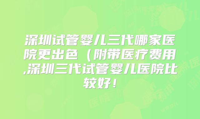 深圳试管婴儿三代哪家医院更出色（附带医疗费用,深圳三代试管婴儿医院比较好！