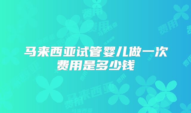 马来西亚试管婴儿做一次费用是多少钱