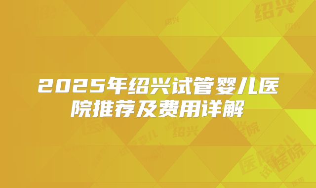 2025年绍兴试管婴儿医院推荐及费用详解