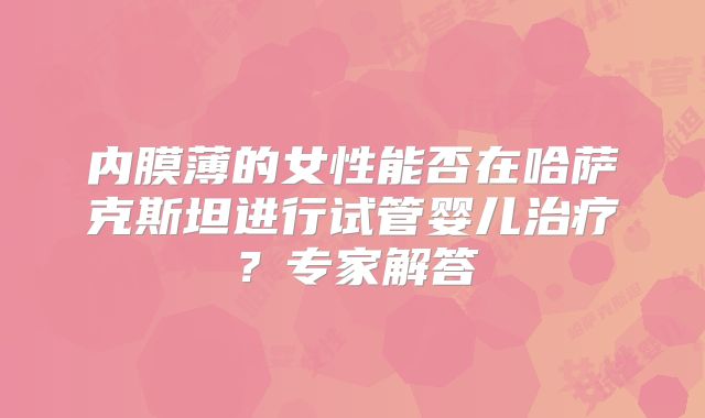 内膜薄的女性能否在哈萨克斯坦进行试管婴儿治疗？专家解答